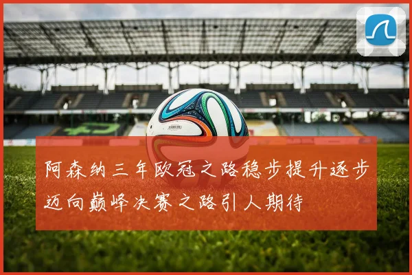 阿森纳三年欧冠之路稳步提升逐步迈向巅峰决赛之路引人期待