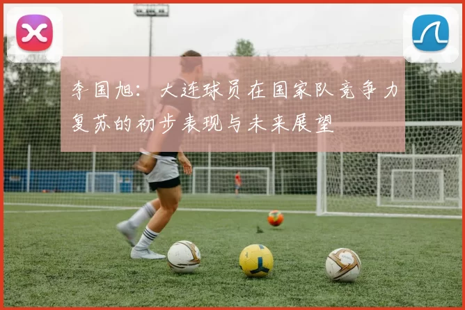 李国旭：大连球员在国家队竞争力复苏的初步表现与未来展望