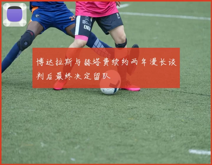 博达拉斯与赫塔费续约两年漫长谈判后最终决定留队