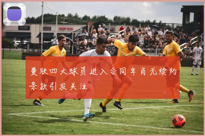 曼联四大球员进入合同年肖无续约条款引发关注