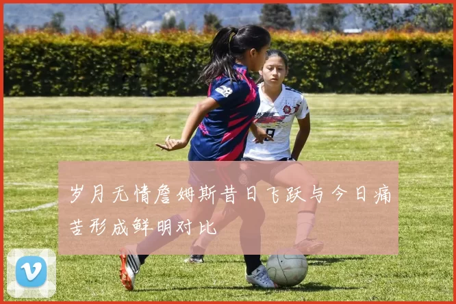 岁月无情詹姆斯昔日飞跃与今日痛苦形成鲜明对比