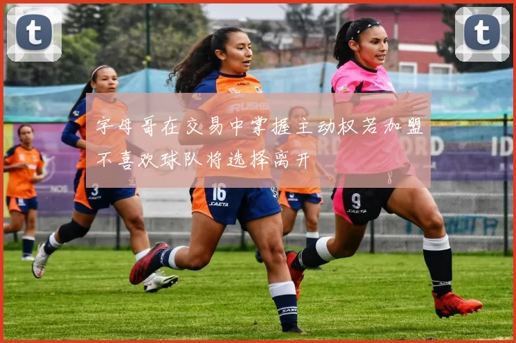字母哥在交易中掌握主动权若加盟不喜欢球队将选择离开