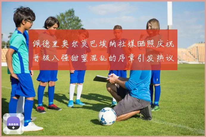 佩德里奥尔莫巴埃纳社媒晒照庆祝晋级八强甜蜜混乱的序章引发热议