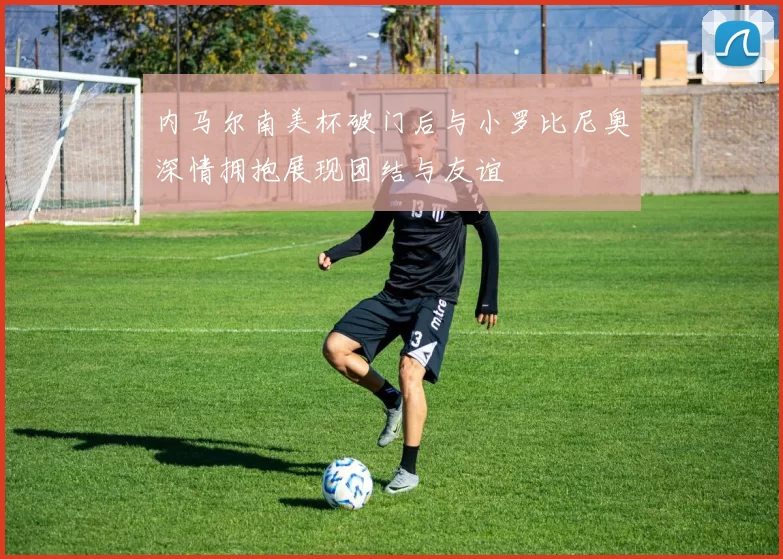 内马尔南美杯破门后与小罗比尼奥深情拥抱展现团结与友谊