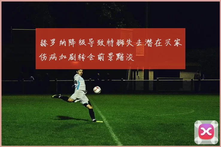 赫罗纳降级导致特狮失去潜在买家伤病加剧转会前景黯淡