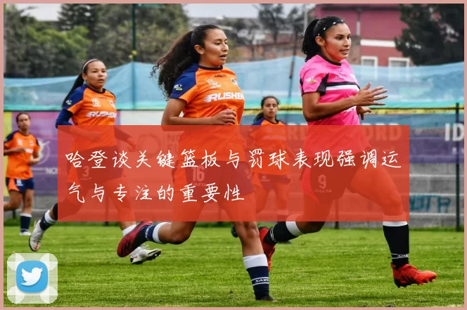 哈登谈关键篮板与罚球表现强调运气与专注的重要性