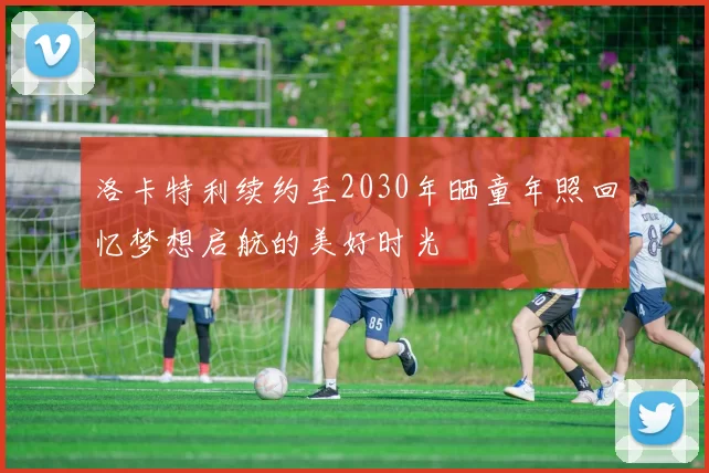 洛卡特利续约至2030年晒童年照回忆梦想启航的美好时光