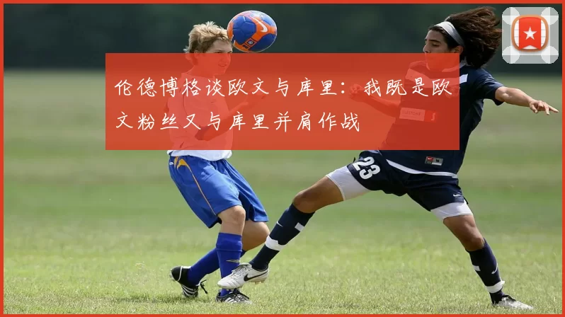 伦德博格谈欧文与库里：我既是欧文粉丝又与库里并肩作战