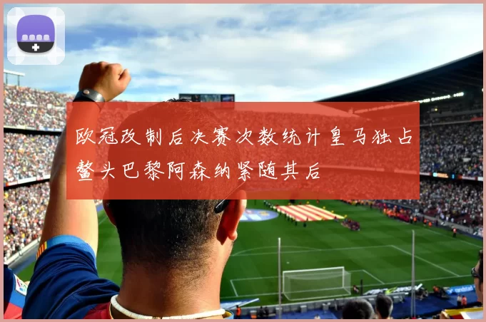 欧冠改制后决赛次数统计皇马独占鳌头巴黎阿森纳紧随其后