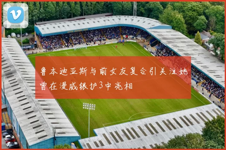 鲁本迪亚斯与前女友复合引关注她曾在漫威银护3中亮相