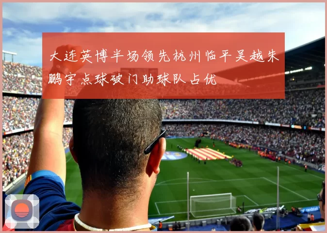 大连英博半场领先杭州临平吴越朱鹏宇点球破门助球队占优