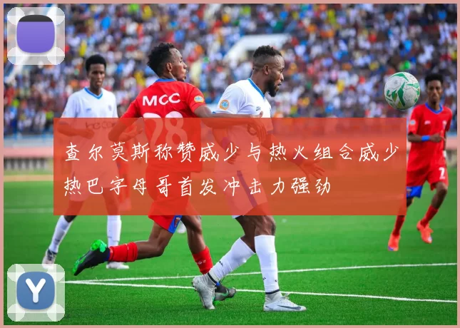查尔莫斯称赞威少与热火组合威少热巴字母哥首发冲击力强劲
