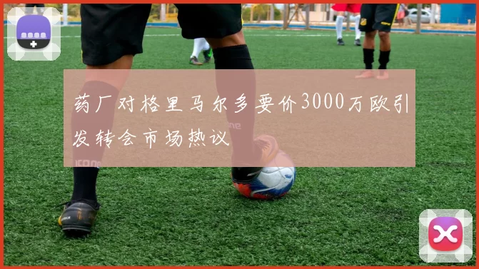药厂对格里马尔多要价3000万欧引发转会市场热议