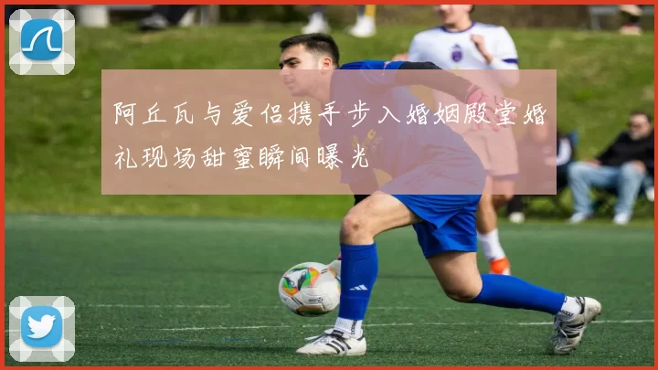 阿丘瓦与爱侣携手步入婚姻殿堂婚礼现场甜蜜瞬间曝光