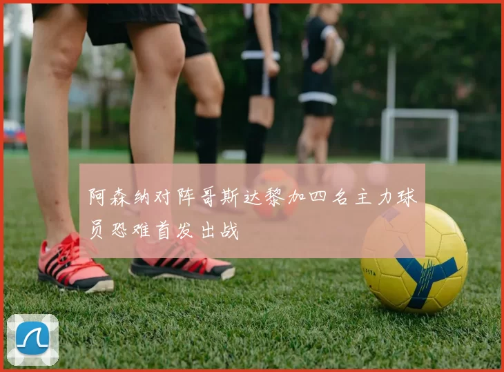 阿森纳对阵哥斯达黎加四名主力球员恐难首发出战