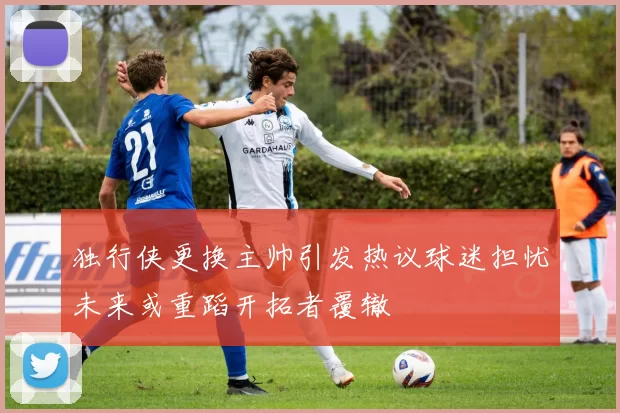 独行侠更换主帅引发热议球迷担忧未来或重蹈开拓者覆辙