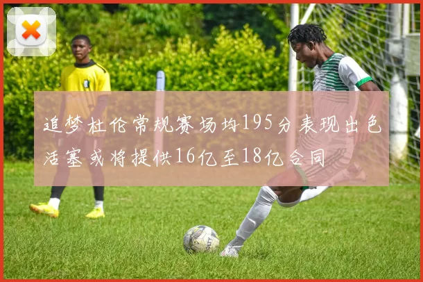 追梦杜伦常规赛场均195分表现出色活塞或将提供16亿至18亿合同
