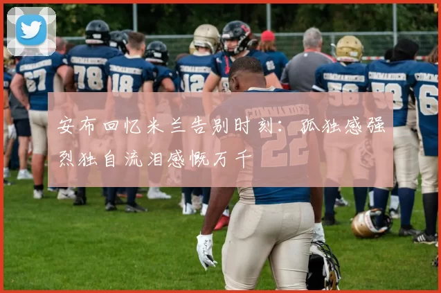 安布回忆米兰告别时刻：孤独感强烈独自流泪感慨万千