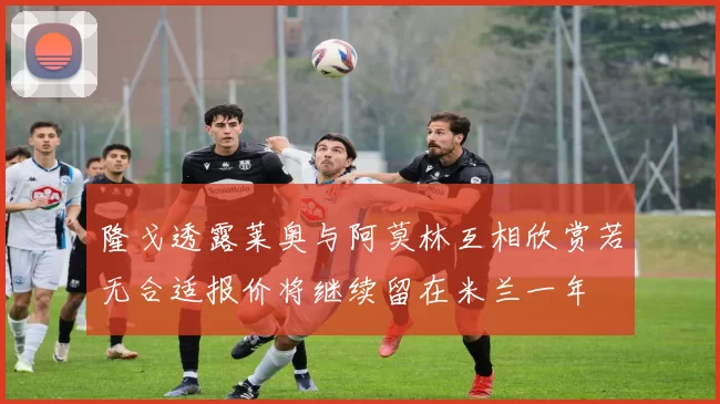 隆戈透露莱奥与阿莫林互相欣赏若无合适报价将继续留在米兰一年