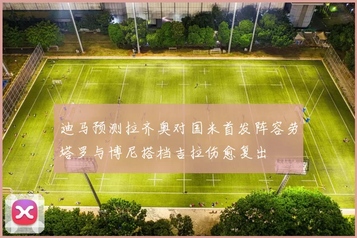 迪马预测拉齐奥对国米首发阵容劳塔罗与博尼搭档吉拉伤愈复出