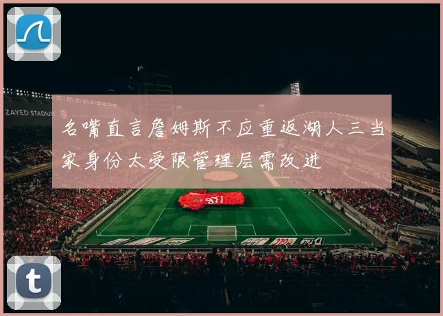 名嘴直言詹姆斯不应重返湖人三当家身份太受限管理层需改进