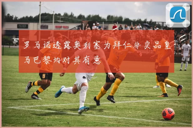 罗马诺透露奥利塞为拜仁非卖品皇马巴黎均对其有意